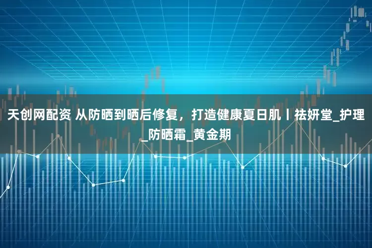 天创网配资 从防晒到晒后修复，打造健康夏日肌丨祛妍堂_护理_防晒霜_黄金期