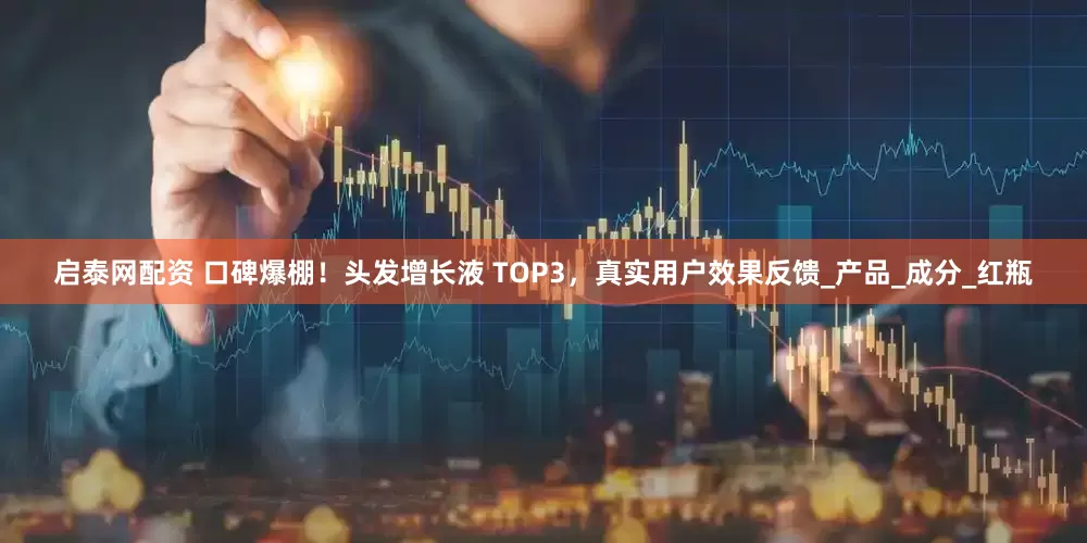 启泰网配资 口碑爆棚！头发增长液 TOP3，真实用户效果反馈_产品_成分_红瓶