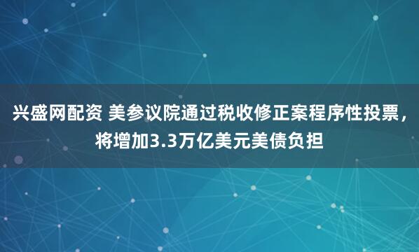 兴盛网配资 美参议院通过税收修正案程序性投票，将增加3.3万亿美元美债负担