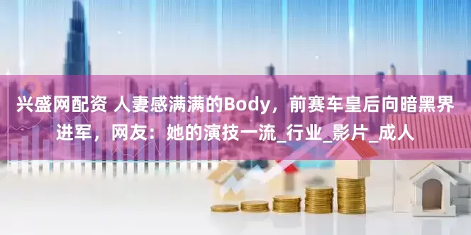兴盛网配资 人妻感满满的Body，前赛车皇后向暗黑界进军，网友：她的演技一流_行业_影片_成人