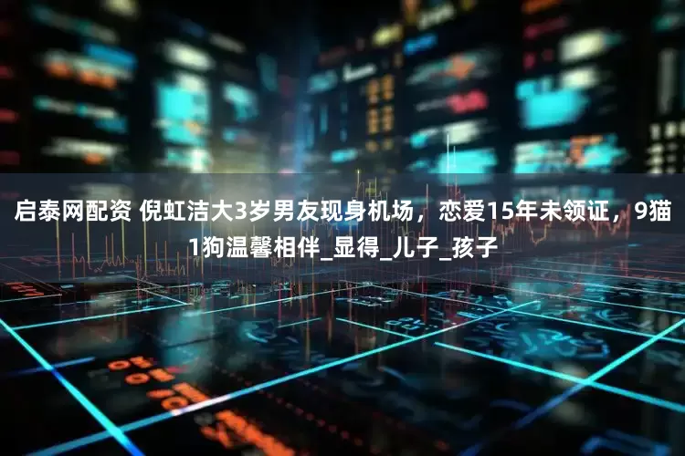 启泰网配资 倪虹洁大3岁男友现身机场，恋爱15年未领证，9猫1狗温馨相伴_显得_儿子_孩子
