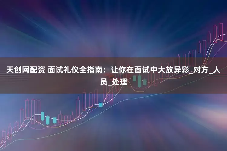 天创网配资 面试礼仪全指南：让你在面试中大放异彩_对方_人员_处理