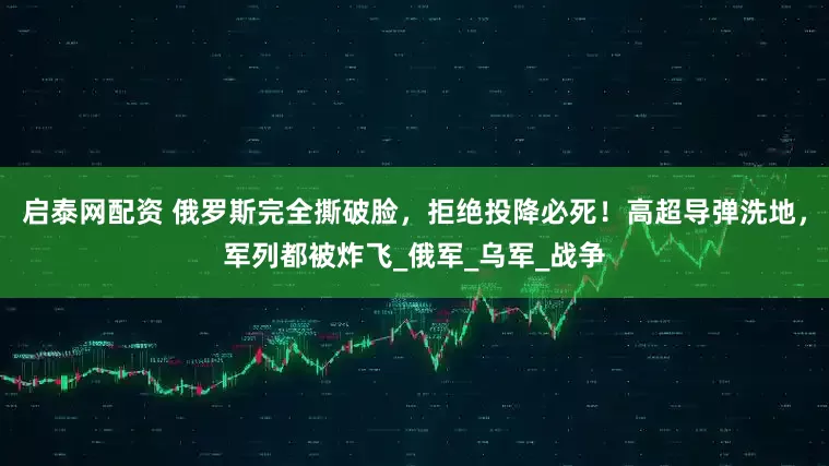 启泰网配资 俄罗斯完全撕破脸，拒绝投降必死！高超导弹洗地，军列都被炸飞_俄军_乌军_战争