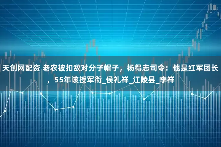 天创网配资 老农被扣敌对分子帽子，杨得志司令：他是红军团长，55年该授军衔_侯礼祥_江陵县_李祥