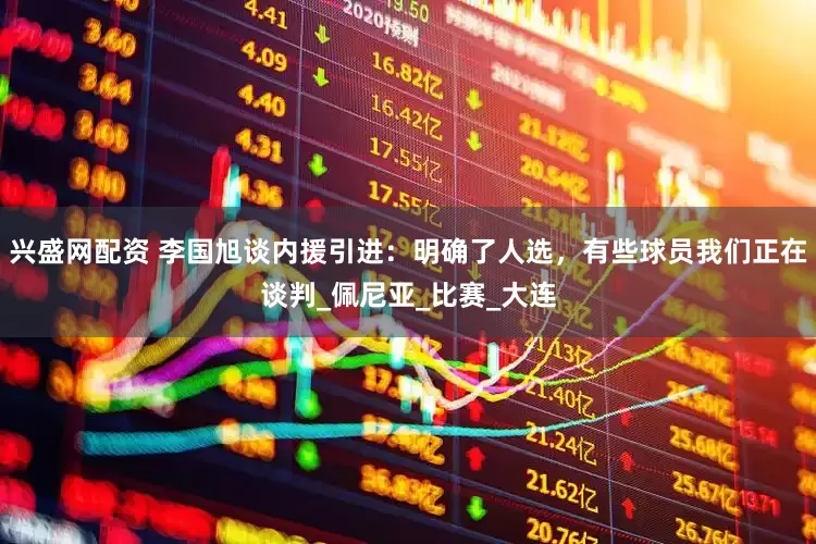 兴盛网配资 李国旭谈内援引进：明确了人选，有些球员我们正在谈判_佩尼亚_比赛_大连