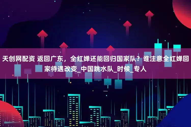 天创网配资 返回广东，全红婵还能回归国家队？谁注意全红婵回家待遇改变_中国跳水队_时候_专人