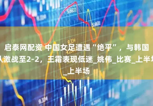 启泰网配资 中国女足遭遇“绝平”，与韩国队激战至2-2，王霜表现低迷_姚伟_比赛_上半场