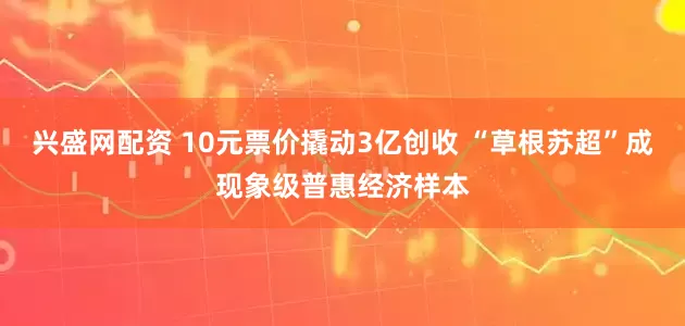 兴盛网配资 10元票价撬动3亿创收 “草根苏超”成现象级普惠经济样本