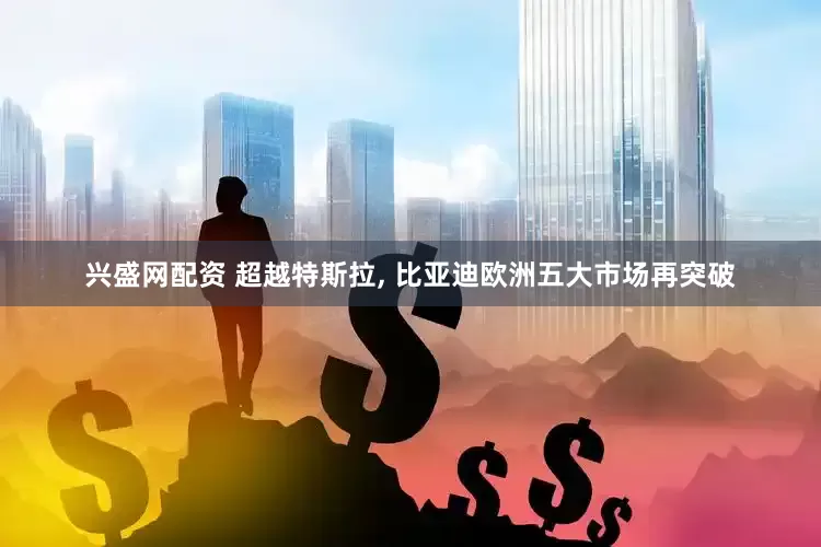 兴盛网配资 超越特斯拉, 比亚迪欧洲五大市场再突破