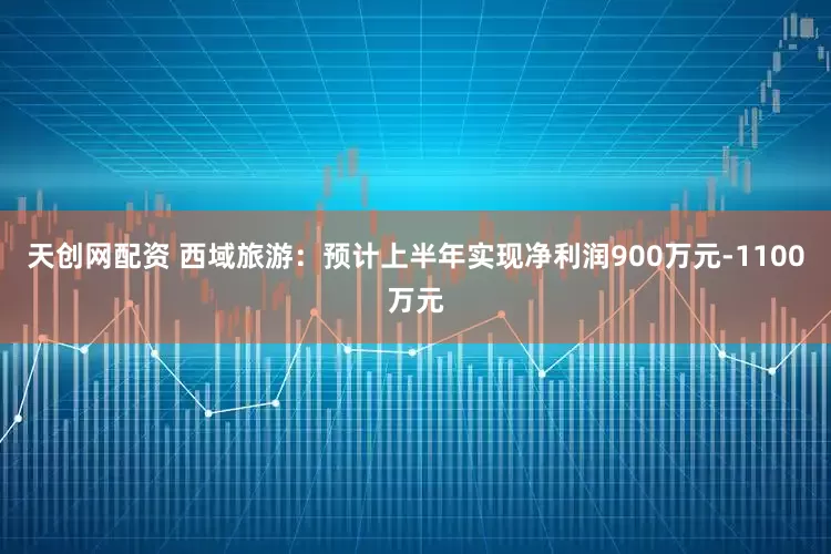 天创网配资 西域旅游：预计上半年实现净利润900万元-1100万元