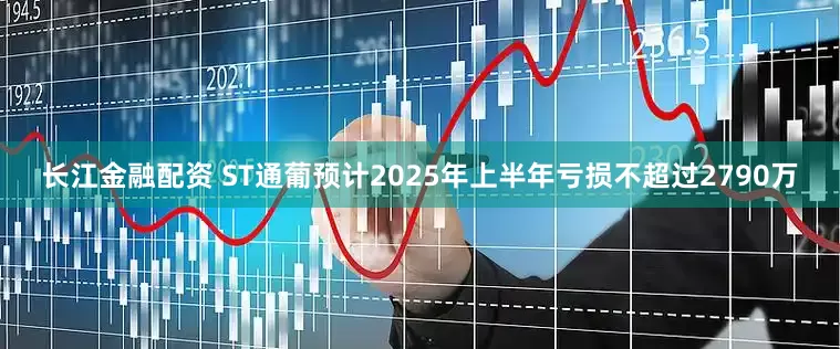 长江金融配资 ST通葡预计2025年上半年亏损不超过2790万