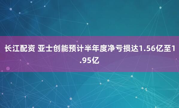 长江配资 亚士创能预计半年度净亏损达1.56亿至1.95亿