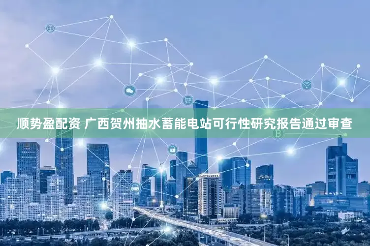 顺势盈配资 广西贺州抽水蓄能电站可行性研究报告通过审查