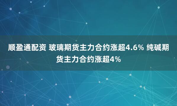 顺盈通配资 玻璃期货主力合约涨超4.6% 纯碱期货主力合约涨超4%