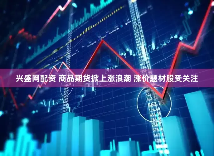 兴盛网配资 商品期货掀上涨浪潮 涨价题材股受关注