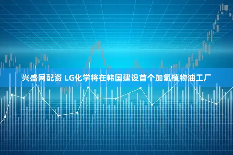 兴盛网配资 LG化学将在韩国建设首个加氢植物油工厂