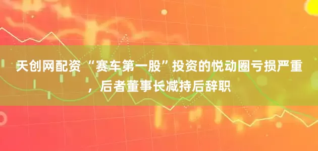 天创网配资 “赛车第一股”投资的悦动圈亏损严重，后者董事长减持后辞职