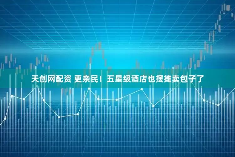 天创网配资 更亲民！五星级酒店也摆摊卖包子了