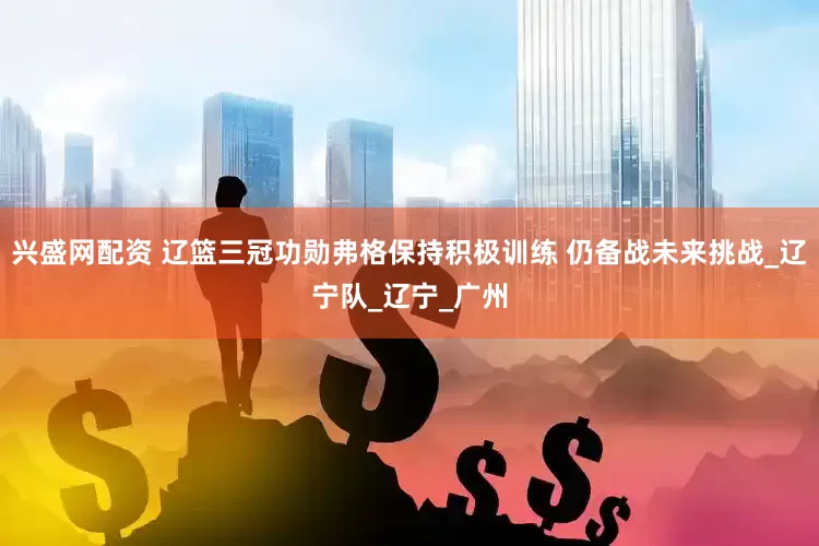 兴盛网配资 辽篮三冠功勋弗格保持积极训练 仍备战未来挑战_辽宁队_辽宁_广州