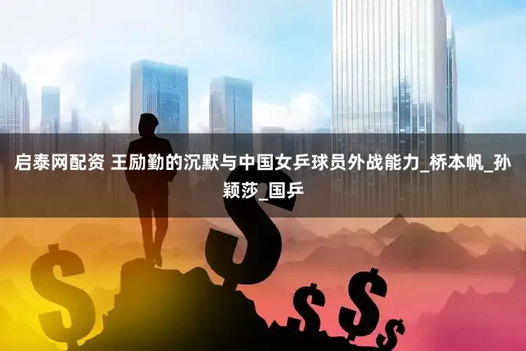 启泰网配资 王励勤的沉默与中国女乒球员外战能力_桥本帆_孙颖莎_国乒
