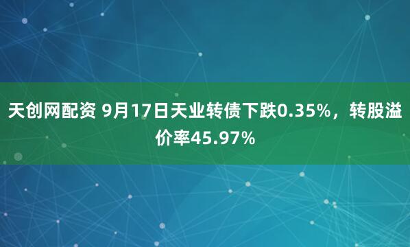 天创网配资 9月17日天业转债下跌0.35%，转股溢价率45.97%