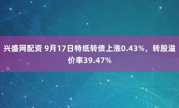 兴盛网配资 9月17日特纸转债上涨0.43%，转股溢价率39.47%