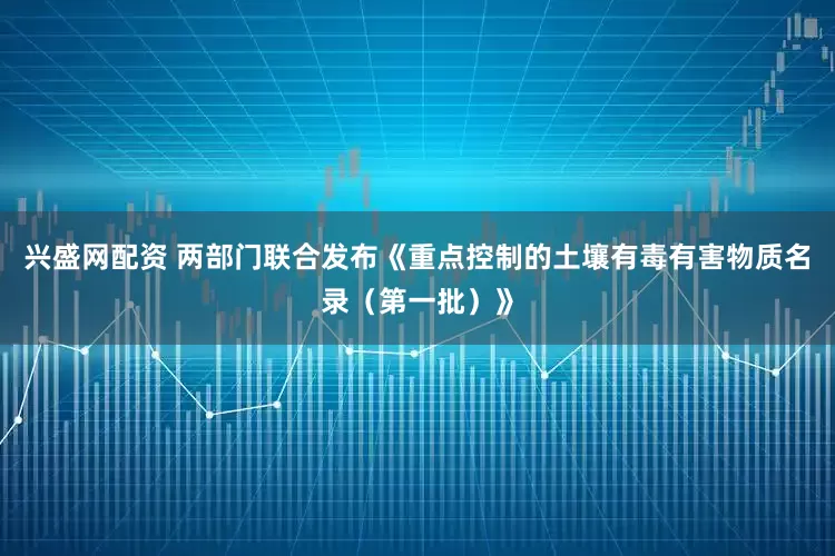 兴盛网配资 两部门联合发布《重点控制的土壤有毒有害物质名录（第一批）》