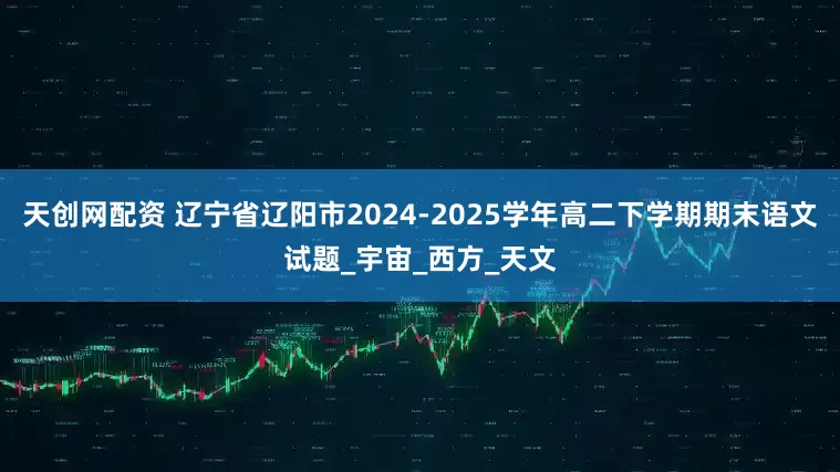 天创网配资 辽宁省辽阳市2024-2025学年高二下学期期末语文试题_宇宙_西方_天文