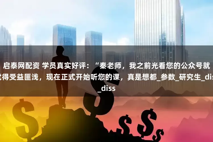 启泰网配资 学员真实好评：“秦老师，我之前光看您的公众号就觉得受益匪浅，现在正式开始听您的课，真是想都_参数_研究生_diss